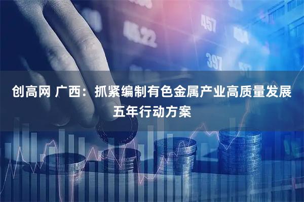 创高网 广西：抓紧编制有色金属产业高质量发展五年行动方案