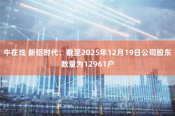 牛在线 新铝时代：截至2025年12月19日公司股东数量为12961户
