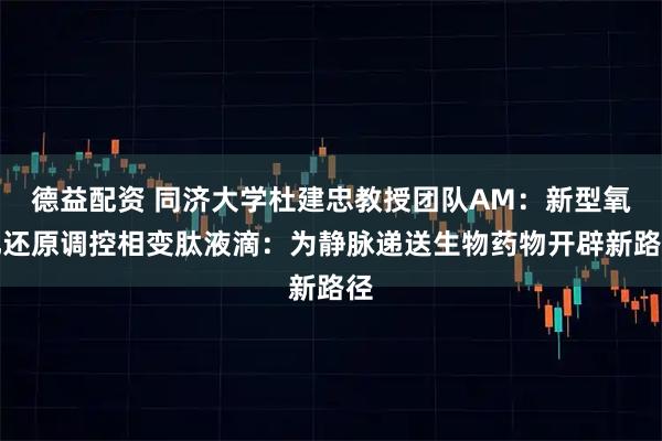 德益配资 同济大学杜建忠教授团队AM：新型氧化还原调控相变肽液滴：为静脉递送生物药物开辟新路径