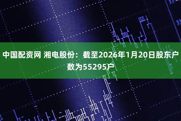 中国配资网 湘电股份：截至2026年1月20日股东户数为55295户