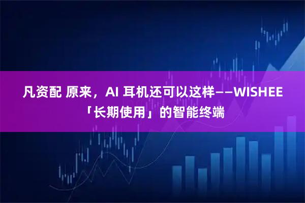 凡资配 原来，AI 耳机还可以这样——WISHEE「长期使用」的智能终端