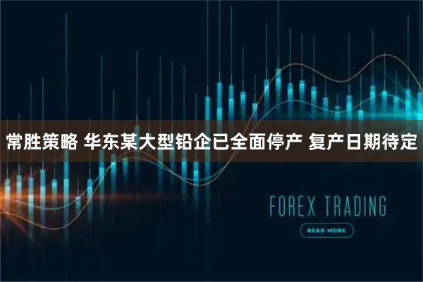 常胜策略 华东某大型铅企已全面停产 复产日期待定