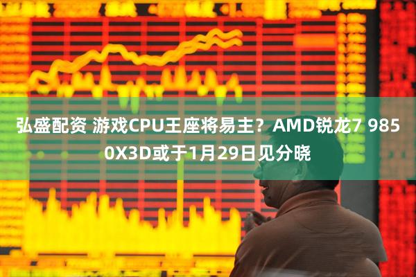 弘盛配资 游戏CPU王座将易主？AMD锐龙7 9850X3D或于1月29日见分晓