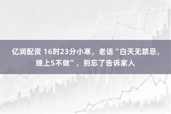 亿润配资 16时23分小寒，老话“白天无禁忌，晚上5不做”，别忘了告诉家人