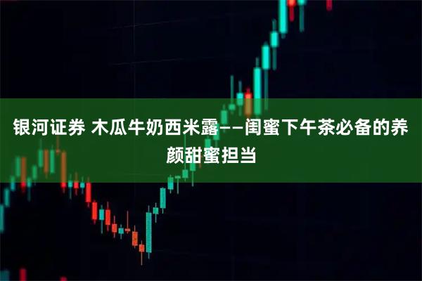 银河证券 木瓜牛奶西米露——闺蜜下午茶必备的养颜甜蜜担当