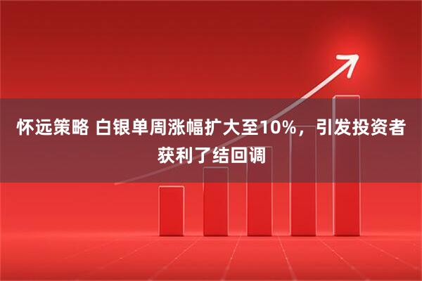怀远策略 白银单周涨幅扩大至10%，引发投资者获利了结回调