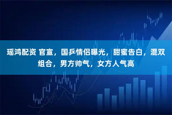 瑶鸿配资 官宣，国乒情侣曝光，甜蜜告白，混双组合，男方帅气，女方人气高