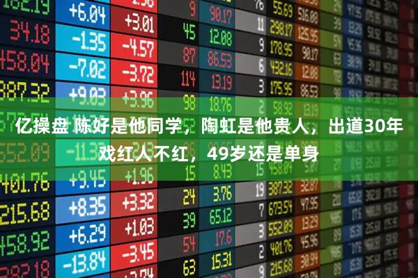 亿操盘 陈好是他同学，陶虹是他贵人，出道30年戏红人不红，49岁还是单身