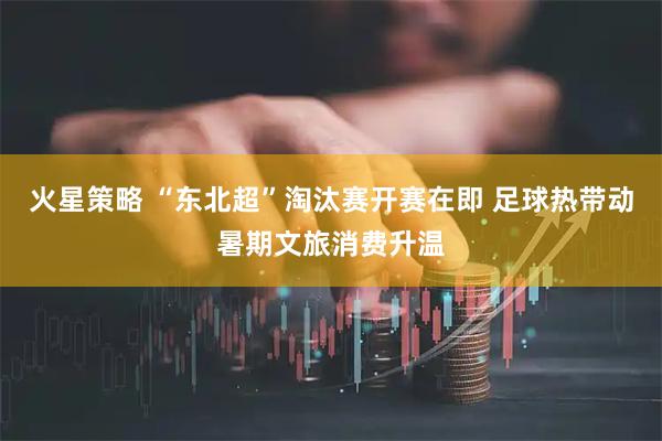 火星策略 “东北超”淘汰赛开赛在即 足球热带动暑期文旅消费升温
